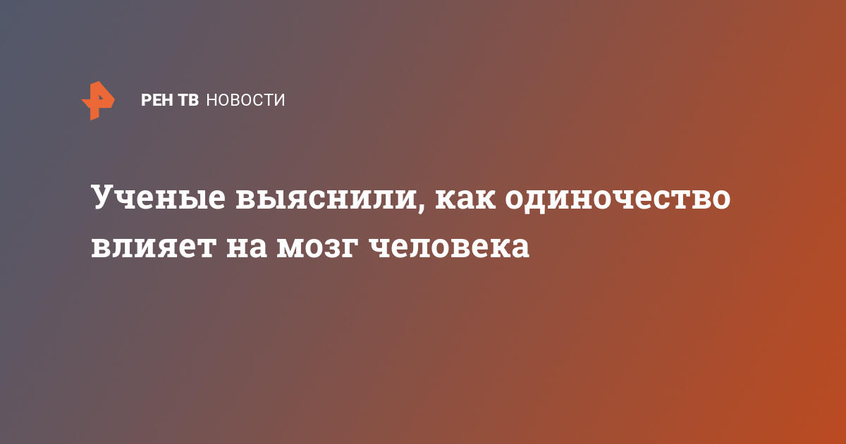 Ученые выяснили, как одиночество влияет на мозг человека — 15.12.2020 — В  России на РЕН ТВ