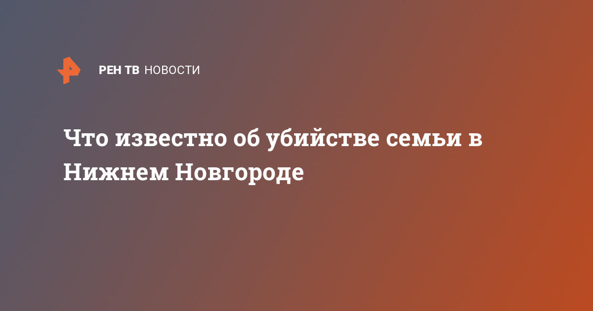 Что известно об убийстве семьи в Нижнем Новгороде   01.03.2021  В России, Срочные новости, Криминал на РЕН ТВ