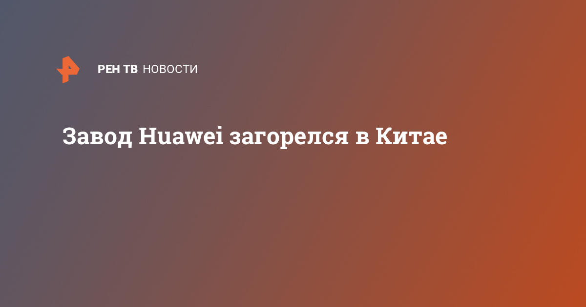 В китае горит завод huawei